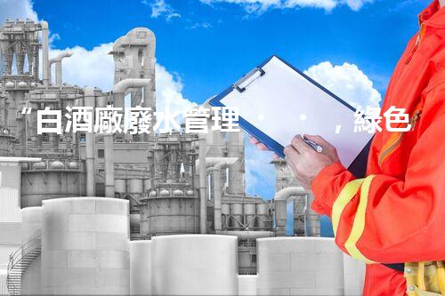 “白酒廠廢水管理，綠色創(chuàng)新，助力環(huán)保新篇章”
